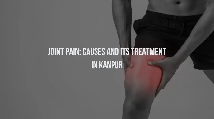 Joint Pain: Causes And Its Treatment in Kanpur